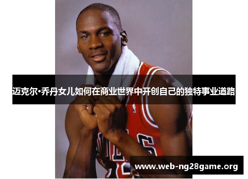 迈克尔·乔丹女儿如何在商业世界中开创自己的独特事业道路 迈克尔·乔丹女儿如何在商业世界中开创自己的独特事业道路