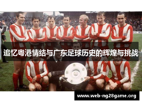 追忆粤港情结与广东足球历史的辉煌与挑战 追忆粤港情结与广东足球历史的辉煌与挑战