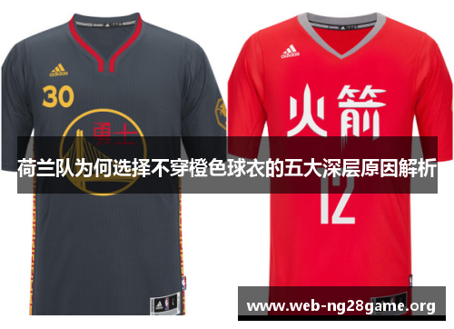 荷兰队为何选择不穿橙色球衣的五大深层原因解析 荷兰队为何选择不穿橙色球衣的五大深层原因解析