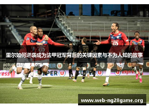 里尔如何逆袭成为法甲冠军背后的关键因素与不为人知的故事 里尔如何逆袭成为法甲冠军背后的关键因素与不为人知的故事