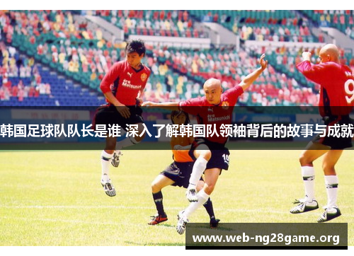 韩国足球队队长是谁 深入了解韩国队领袖背后的故事与成就