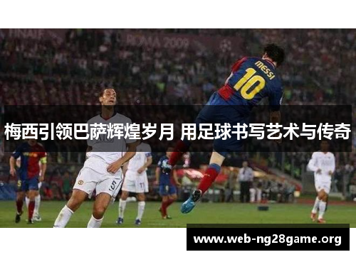 梅西引领巴萨辉煌岁月 用足球书写艺术与传奇